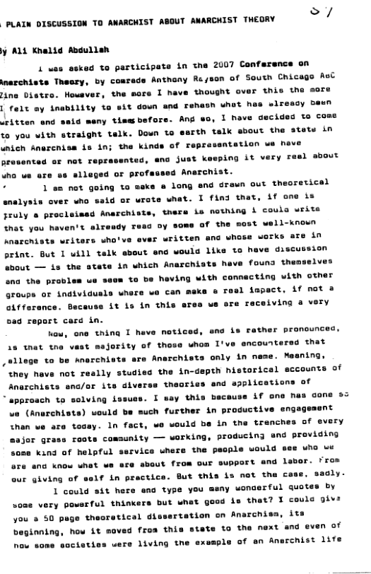 F————— e A j AlL Khalid Abdullsh 1 was 6d to participate in the 2007 Confersnce on narchists Theary, by coarads Anthony Ra/son of South Chicago AsC ina Distro. Howsver, the more 1 have thought over this tha eore I felt my inability to sit doun and rehash whot has elready bewn iritten and said meny tisebefore. Ang o, 1 have decided to come to you with straight telk. Down to esrth talk about the atets in unich Anercnisa is in; the kin of reprasentation we heve Aresented or nat repr nted, ana just keeping it very resl about Who ue are ss slleged or profassed Anarchist. ‘ 1 am not going to make @ long and drewn out theoretical analysis over who said or urote what. I find that, if one is Jruly o proclaised Anarchists, thers is nething i couls write that you haven’t alresdy reac oy some of the most Anarchists writers who’ve ever written ana whose works are in print. But 1 will talk sbout end would like to have discu about — is the state in which Anarchiats have founa ther 11-xnoun ona the prables ue seom to be heving with connacting with other groups or individusls where wo can meke e roal impact, if not 3 oifferance. Because it is in this a 5ad repart card in. r we ore receiving a very one thing I have noticed, end is rather pronounced, 18 that tne vast mejority of those whom I’ve ancountersd that ,ellege to be Anerchists are Anarchists only in nase. Mesning, they have not really studied the in-depth historical eccounts of Anarchists ana/or its diverss theories and applications of * approach to solving issuss. I say this baceuse if one has dane s3 e (Anurchists) would much further in productive engageaent than we are tosay. In fact, we would be in the tranches of every major grass roots comsunity — working, producing and providing some kind of helpful ssrvice uhere the paople would see who e are ang know what we ece about from our support and labor. Fros 1f in practica. But this is not the c 1 could sit here ena type you our giving of saaly. ny wonaerful quotes by very powerful thinkers but what good is thet? I couls giv: you s 50 page theoretical dis beginnin how some societiss were living the axsmple of an Anerchist 1ife o rtation on Anarchisa, its how it moved froa this state to the next and even of